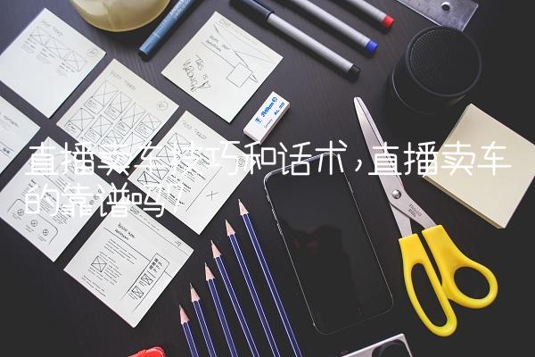 直播卖车技巧和话术,直播卖车的靠谱吗
