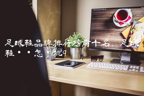 足球鞋品牌排行榜前十名,足球鞋应该怎么挑