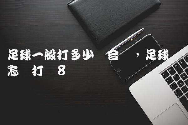 足球一般打多少气合适,足球应该怎样打气