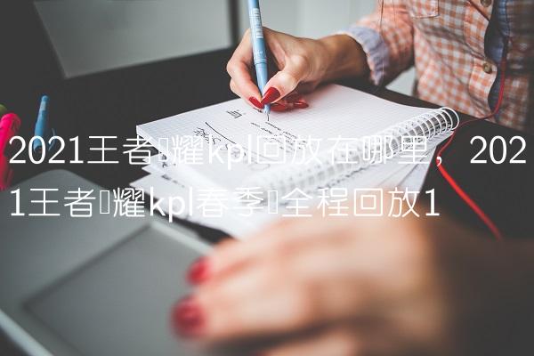 2021王者荣耀kpl回放在哪里,2021王者荣耀kpl春季赛全程回放