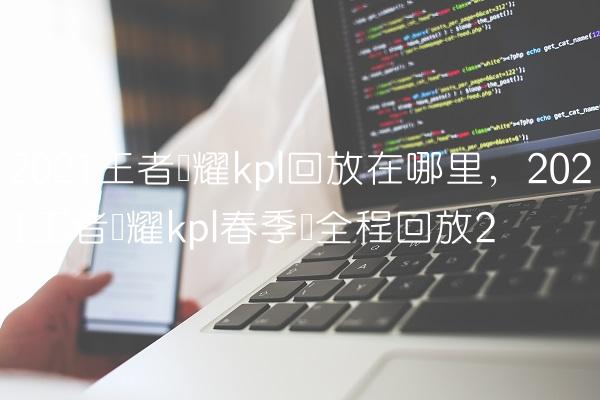 2021王者荣耀kpl回放在哪里,2021王者荣耀kpl春季赛全程回放