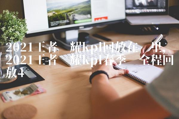 2021王者荣耀kpl回放在哪里,2021王者荣耀kpl春季赛全程回放
