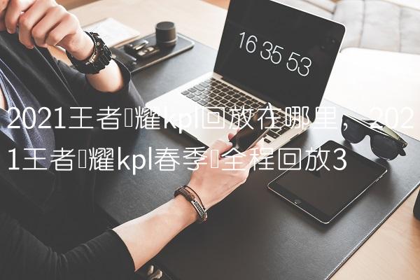 2021王者荣耀kpl回放在哪里,2021王者荣耀kpl春季赛全程回放
