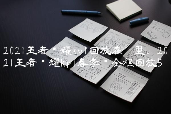 2021王者荣耀kpl回放在哪里,2021王者荣耀kpl春季赛全程回放