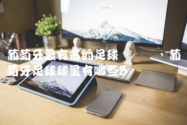 葡萄牙最有名的足球运动员,葡萄牙足球球星有哪些