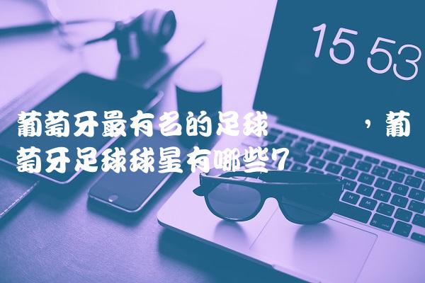 葡萄牙最有名的足球运动员,葡萄牙足球球星有哪些