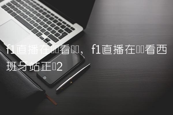 f1直播在线观看广东,f1直播在线观看西班牙站正赛