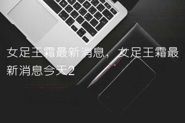 女足王霜最新消息,女足王霜最新消息今天