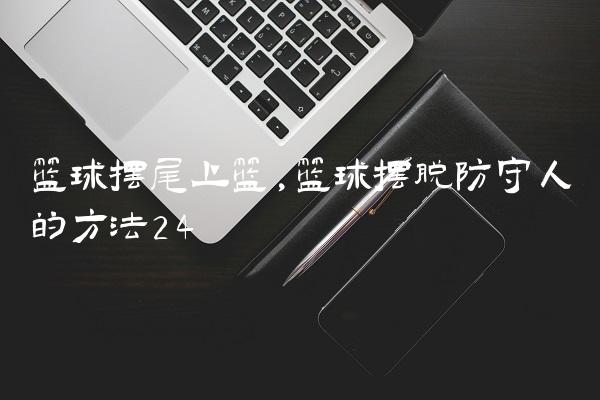 篮球摆尾上篮,篮球摆脱防守人的方法