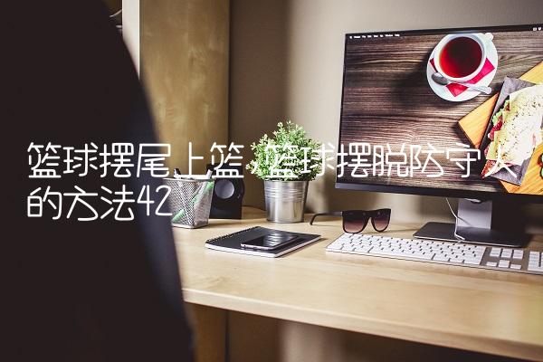 篮球摆尾上篮,篮球摆脱防守人的方法