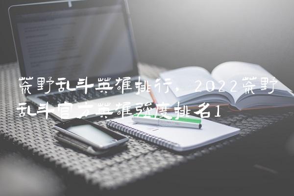 荒野乱斗英雄排行,2022荒野乱斗官方英雄强度排名