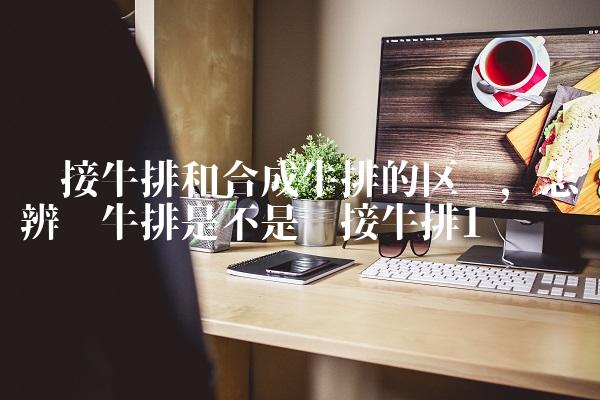 拼接牛排和合成牛排的区别,怎样辨别牛排是不是拼接牛排
