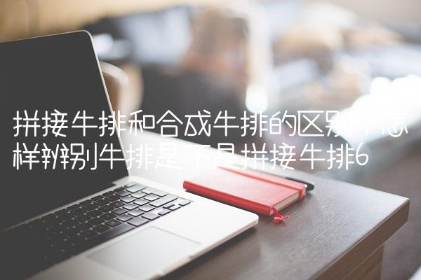 拼接牛排和合成牛排的区别,怎样辨别牛排是不是拼接牛排
