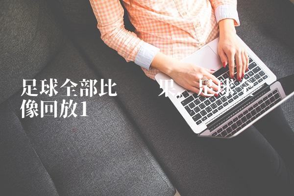 足球全部比赛结果,足球全场录像回放