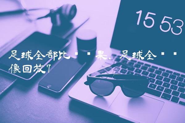 足球全部比赛结果,足球全场录像回放
