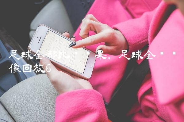 足球全部比赛结果,足球全场录像回放