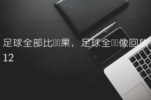 足球全部比赛结果,足球全场录像回放