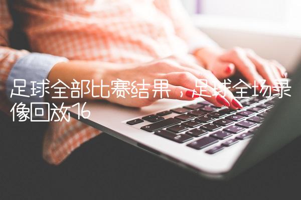 足球全部比赛结果,足球全场录像回放