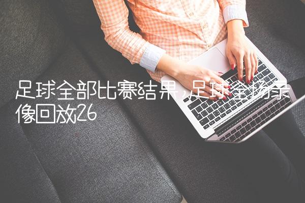 足球全部比赛结果,足球全场录像回放
