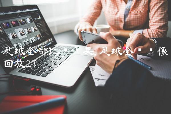 足球全部比赛结果,足球全场录像回放