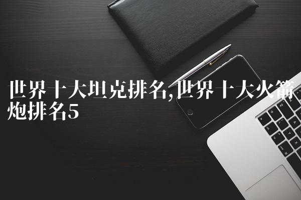 世界十大坦克排名,世界十大火箭炮排名