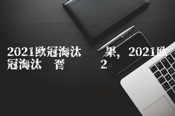 2021欧冠淘汰赛结果,2021欧冠淘汰赛晋级规则