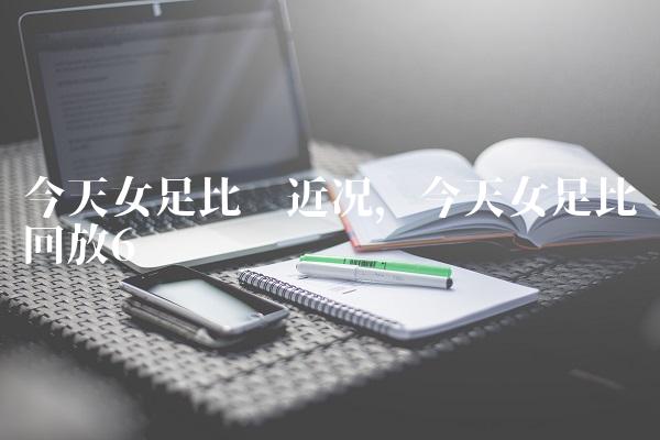 今天女足比赛近况,今天女足比赛回放