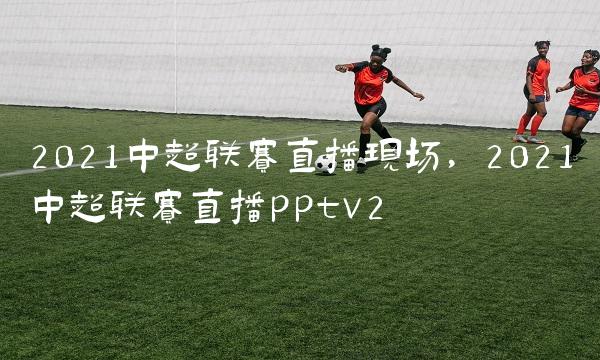 2021中超联赛直播现场,2021中超联赛直播pptv