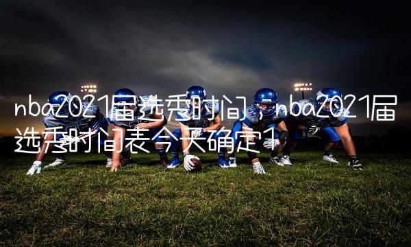nba2021届选秀时间,nba2021届选秀时间表今天确定