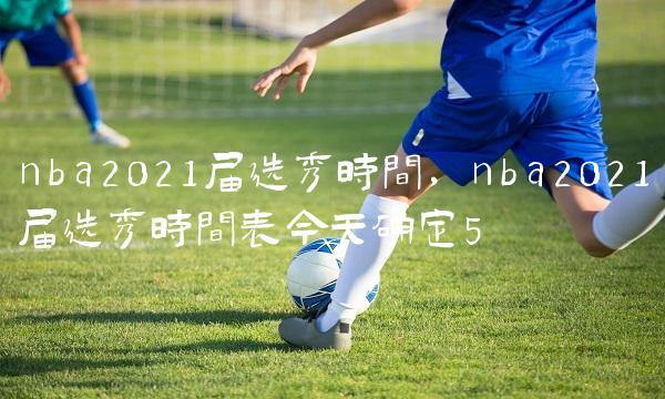 nba2021届选秀时间,nba2021届选秀时间表今天确定