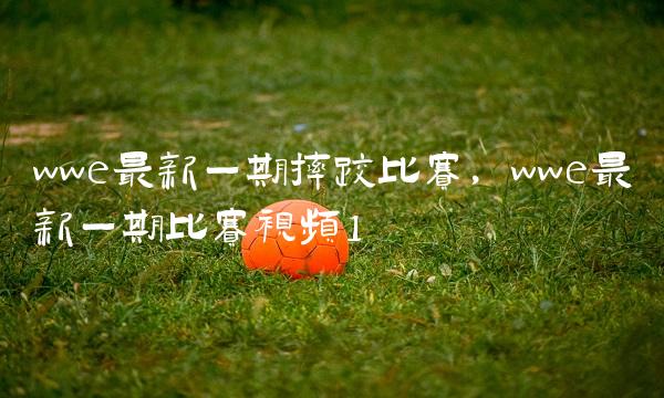 wwe最新一期摔跤比赛,wwe最新一期比赛视频