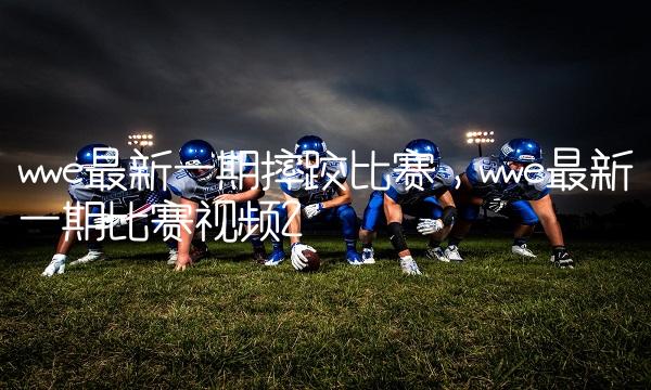 wwe最新一期摔跤比赛,wwe最新一期比赛视频