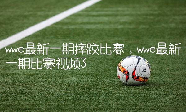 wwe最新一期摔跤比赛,wwe最新一期比赛视频