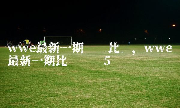 wwe最新一期摔跤比赛,wwe最新一期比赛视频
