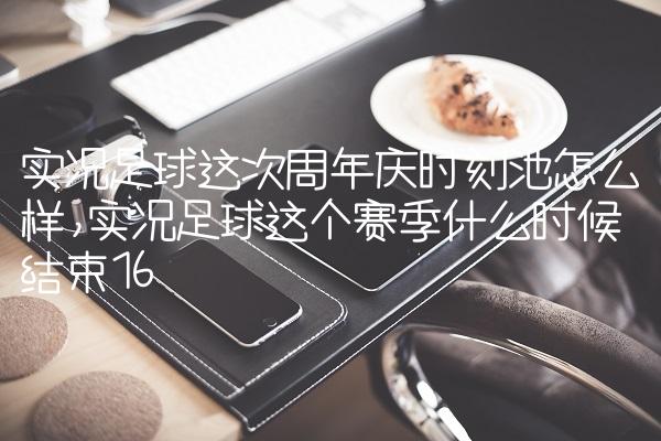 实况足球这次周年庆时刻池怎么样,实况足球这个赛季什么时候结束