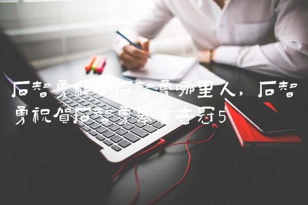 石智勇和小石智勇哪里人,石智勇祝贺石智勇举重夺冠