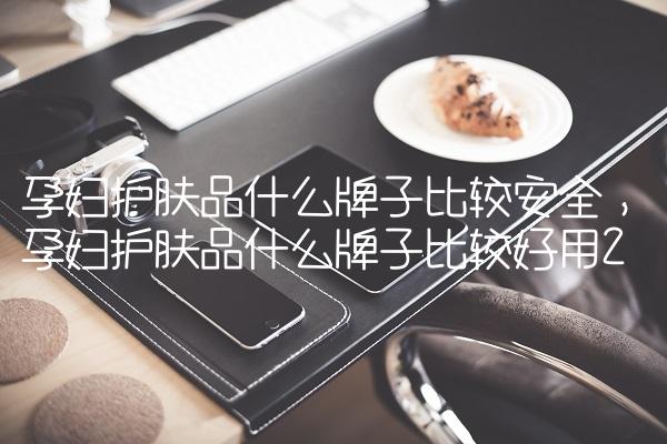 孕妇护肤品什么牌子比较安全,孕妇护肤品什么牌子比较好用