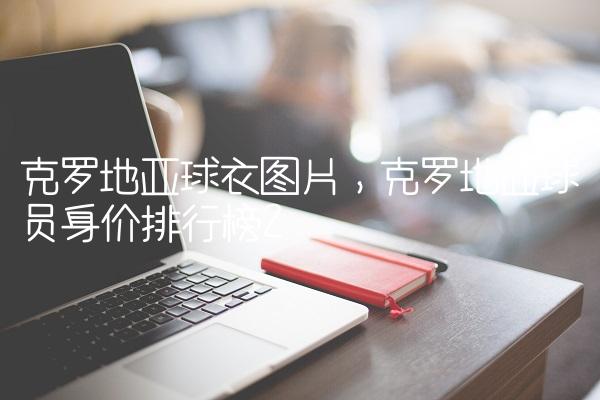 克罗地亚球衣图片,克罗地亚球员身价排行榜