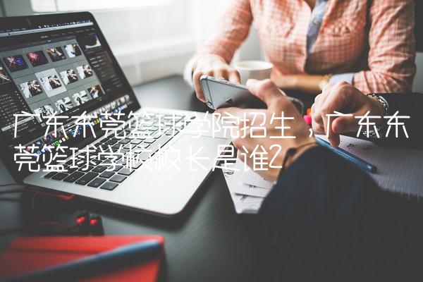 广东东莞篮球学院招生,广东东莞篮球学校校长是谁