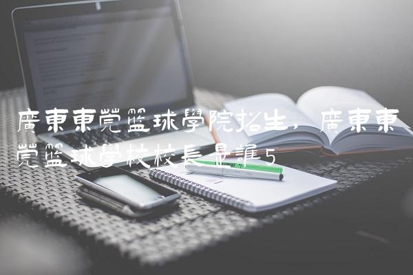 广东东莞篮球学院招生,广东东莞篮球学校校长是谁