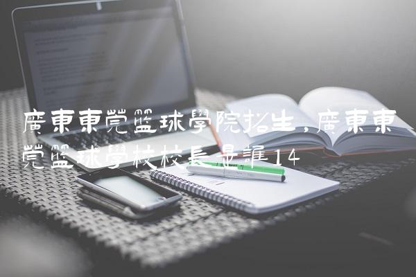 广东东莞篮球学院招生,广东东莞篮球学校校长是谁