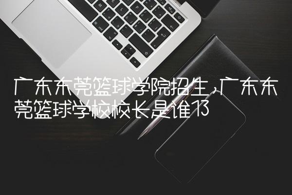 广东东莞篮球学院招生,广东东莞篮球学校校长是谁