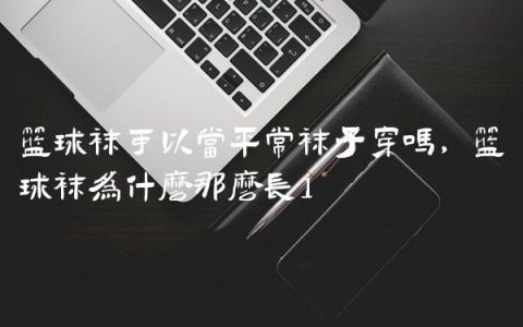 篮球袜可以当平常袜子穿吗,篮球袜为什么那么长
