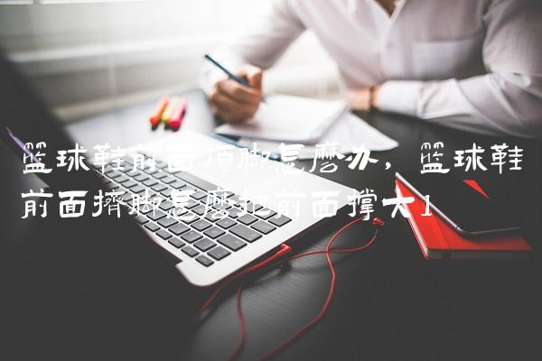 篮球鞋前面顶脚怎么办,篮球鞋前面挤脚怎么把前面撑大