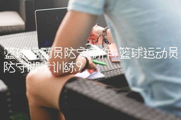 篮球运动员防守动作,篮球运动员防守脚步训练