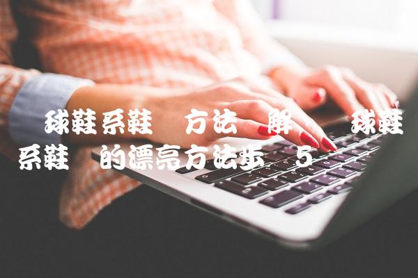 篮球鞋系鞋带方法图解,篮球鞋系鞋带的漂亮方法步骤
