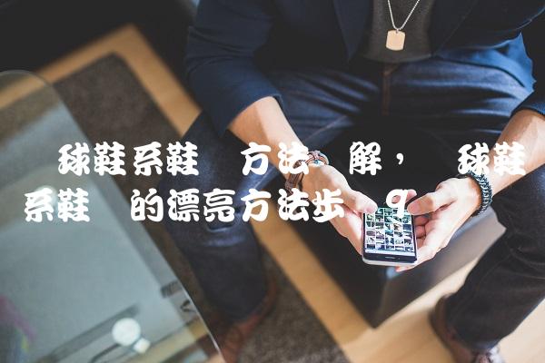篮球鞋系鞋带方法图解,篮球鞋系鞋带的漂亮方法步骤