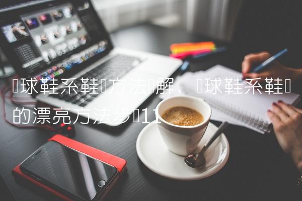 篮球鞋系鞋带方法图解,篮球鞋系鞋带的漂亮方法步骤