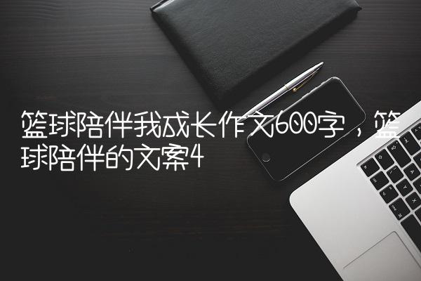 篮球陪伴我成长作文600字,篮球陪伴的文案