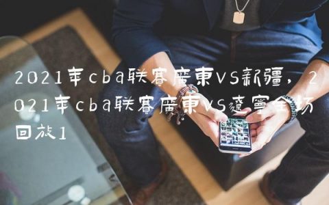 2021年cba联赛广东vs新疆,2021年cba联赛广东vs辽宁全场回放
